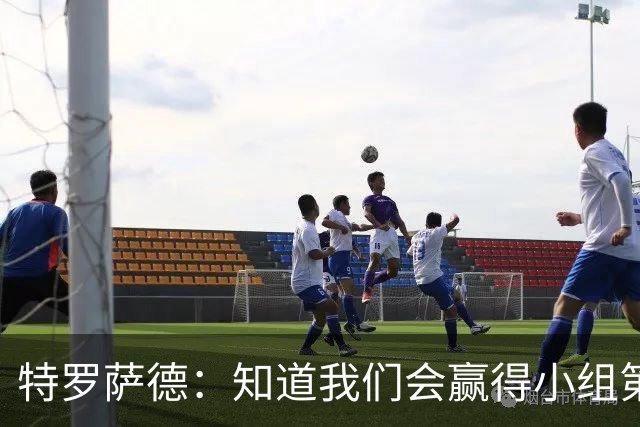 特罗萨德：知道我们会赢得小组第一，每个人都想在世界杯证明自己