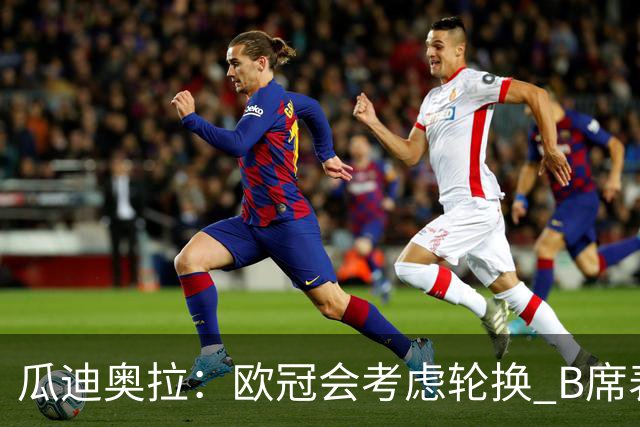 瓜迪奥拉：欧冠会考虑轮换 B席表现实在是太强了