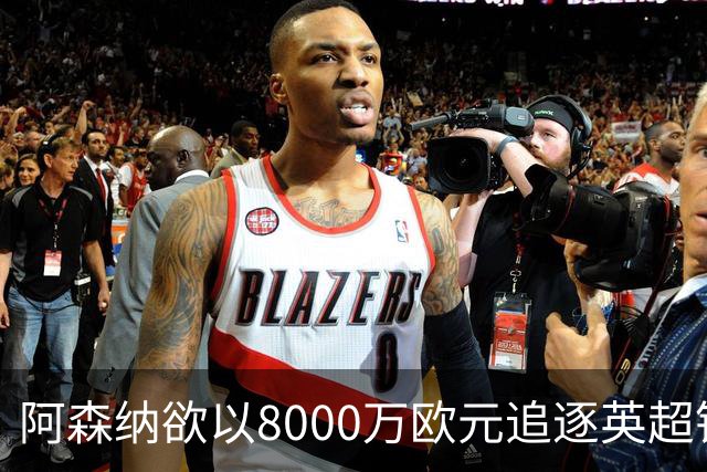 阿森纳欲以8000万欧元追逐英超银靴，西甲明星或将加盟